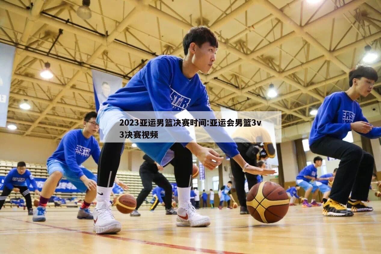 2023亚运男篮决赛时间:亚运会男篮3v3决赛视频