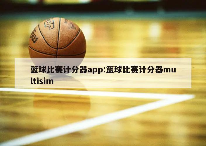 篮球比赛计分器app:篮球比赛计分器multisim