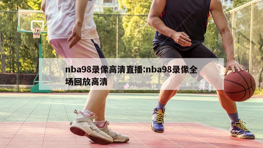 nba98录像高清直播:nba98录像全场回放高清