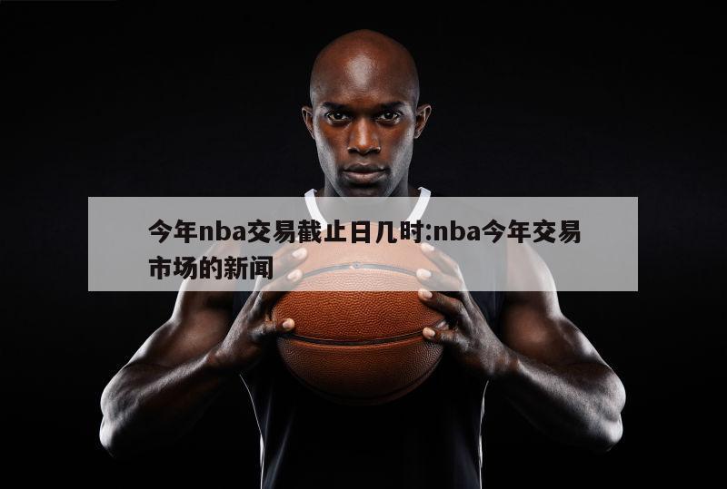 今年nba交易截止日几时:nba今年交易市场的新闻