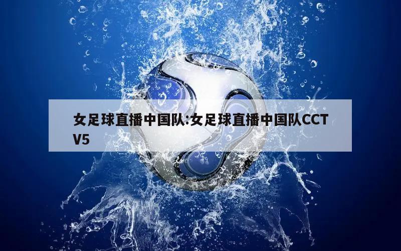 女足球直播中国队:女足球直播中国队CCTV5