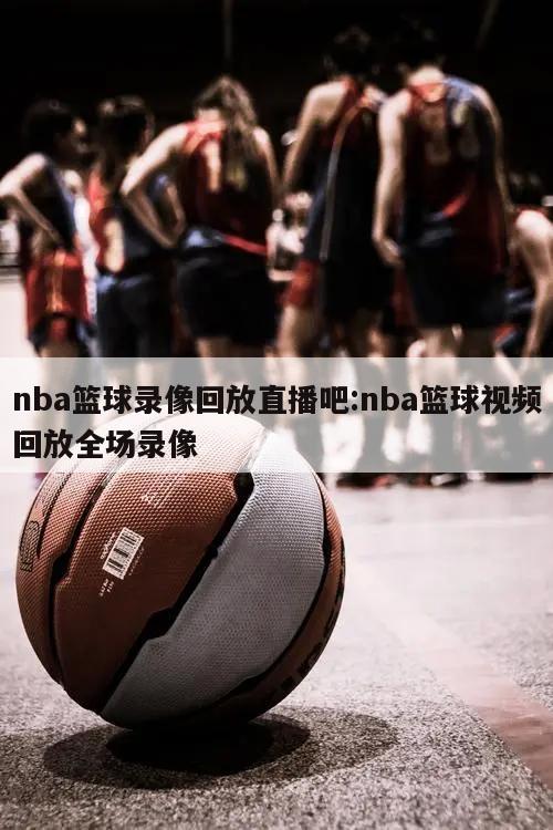 nba篮球录像回放直播吧:nba篮球视频回放全场录像