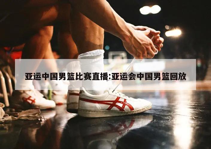 亚运中国男篮比赛直播:亚运会中国男篮回放