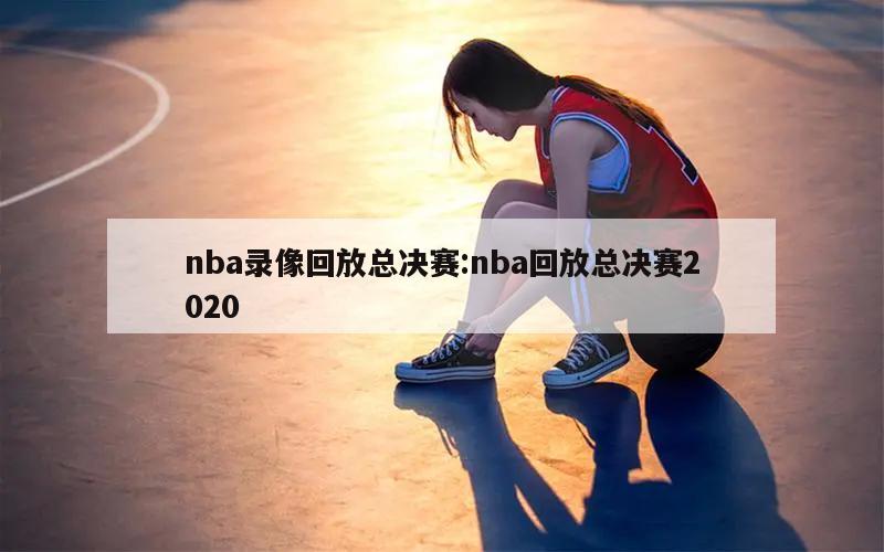 nba录像回放总决赛:nba回放总决赛2020