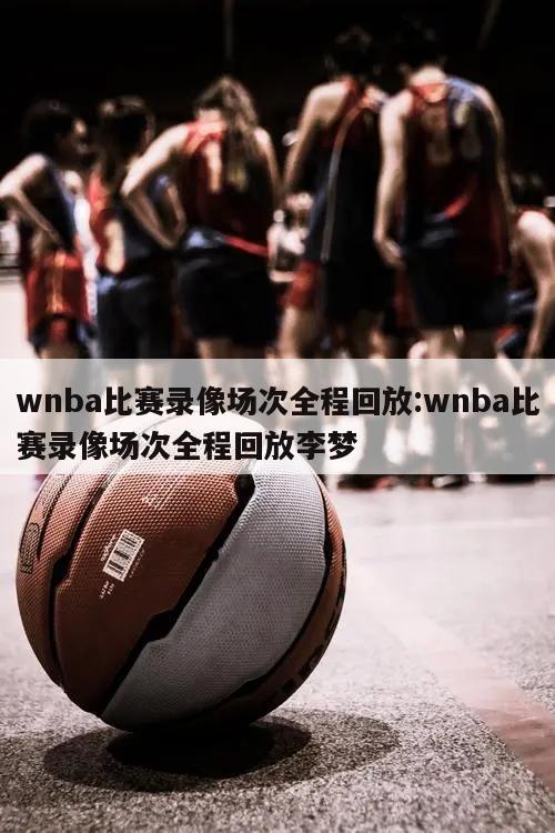 wnba比赛录像场次全程回放:wnba比赛录像场次全程回放李梦