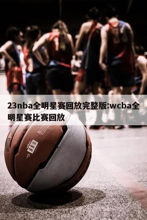 23nba全明星赛回放完整版:wcba全明星赛比赛回放