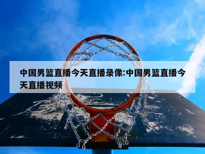 中国男篮直播今天直播录像:中国男篮直播今天直播视频