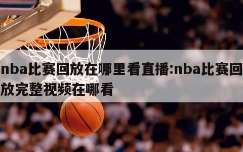 nba比赛回放在哪里看直播:nba比赛回放完整视频在哪看