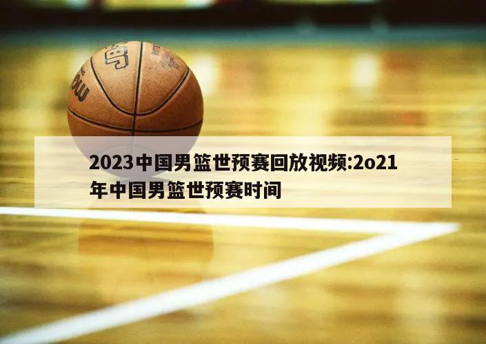 2023中国男篮世预赛回放视频:2o21年中国男篮世预赛时间