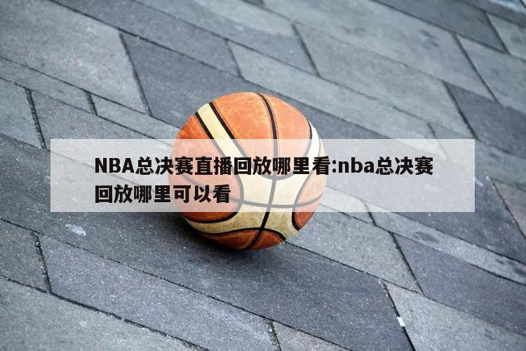 NBA总决赛直播回放哪里看:nba总决赛回放哪里可以看