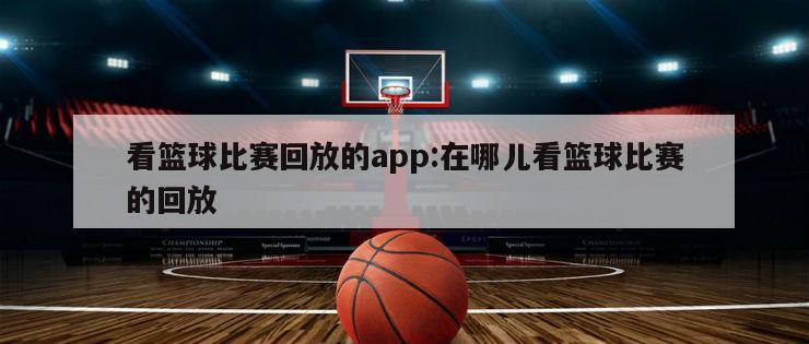 看篮球比赛回放的app:在哪儿看篮球比赛的回放