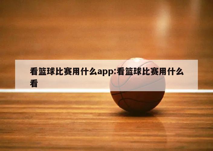 看篮球比赛用什么app:看篮球比赛用什么看