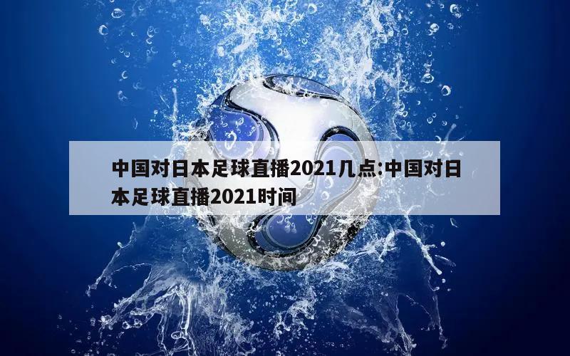 中国对日本足球直播2021几点:中国对日本足球直播2021时间