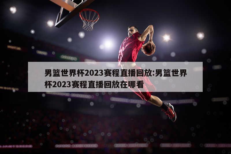 男篮世界杯2023赛程直播回放:男篮世界杯2023赛程直播回放在哪看