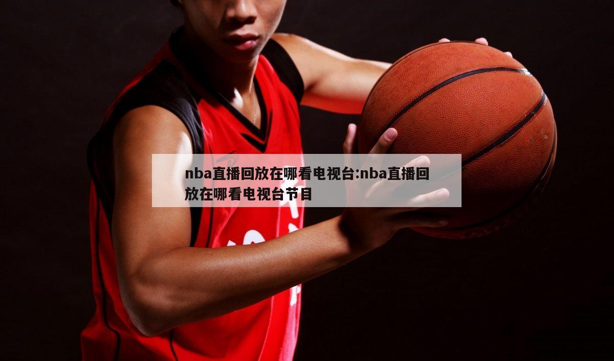 nba直播回放在哪看电视台:nba直播回放在哪看电视台节目