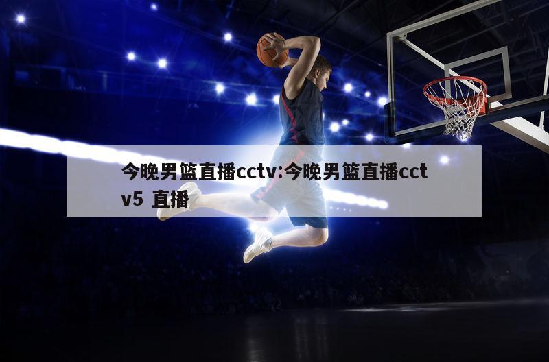 今晚男篮直播cctv:今晚男篮直播cctv5 直播