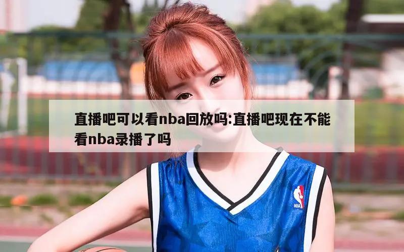 直播吧可以看nba回放吗:直播吧现在不能看nba录播了吗